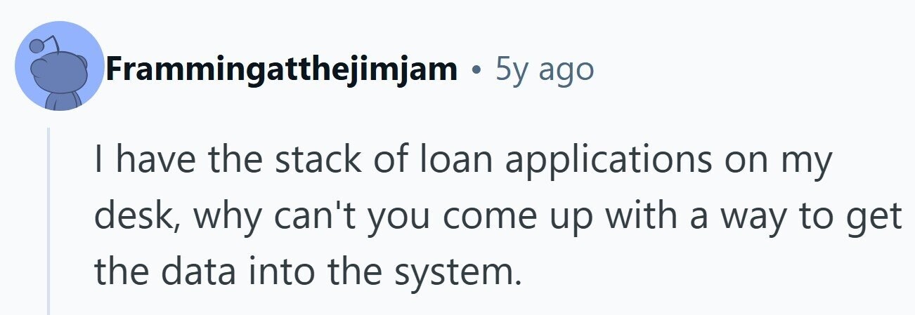 Frammingatthejimjam . 5y ago I have the stack of loan applications on my desk, why can't you come up with a way to get the data into the system. 