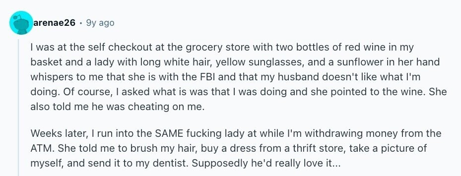 arenae26 9y ago I was at the self checkout at the grocery store with two bottles of red wine in my basket and a lady with long white hair, yellow sunglasses, and a sunflower in her hand whispers to me that she is with the FBI and that my husband doesn't like what I'm doing. Of course, I asked what is was that I was doing and she pointed to the wine. She also told me he was cheating on me. Weeks later, | run into the SAME fucking lady at while I'm withdrawing money from the ATM. She told