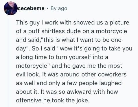 cecebeme 8y ago This guy I work with showed us a picture of a buff shirtless dude on a motorcycle and said, this is what | want to be one day. So I said wow it's going to take you a long time to turn yourself into a motorcycle and he gave me the most evil look. It was around other coworkers as well and only a few people laughed about it. It was so awkward with how offensive he took the joke.