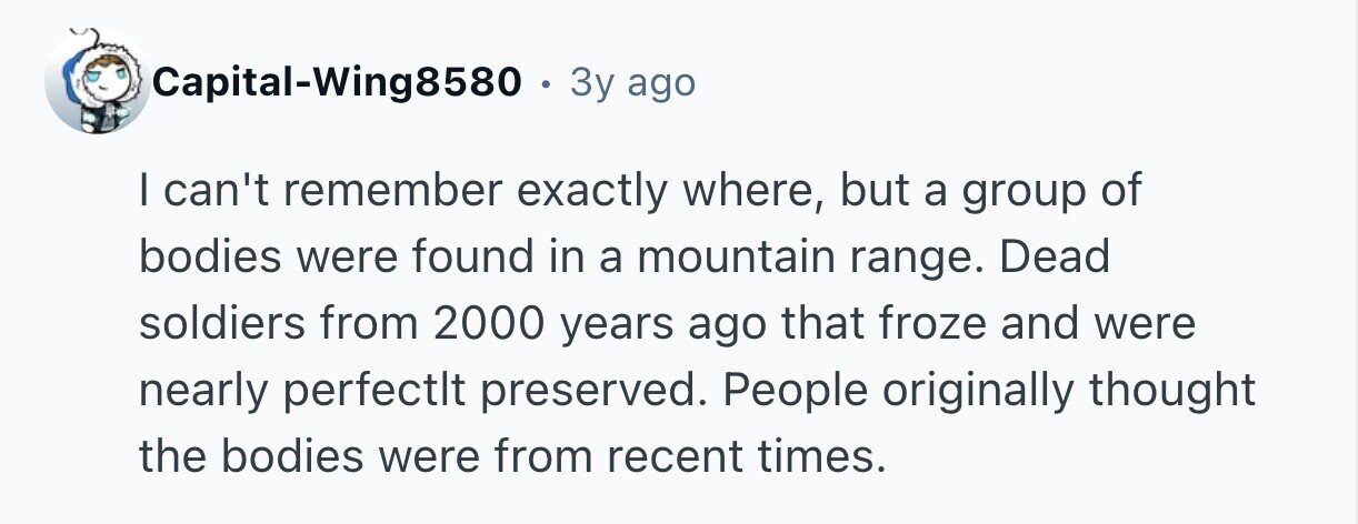 Capital-Wing8580 . 3y ago I can't remember exactly where, but a group of bodies were found in a mountain range. Dead soldiers from 2000 years ago that froze and were nearly perfectlt preserved. People originally thought the bodies were from recent times.