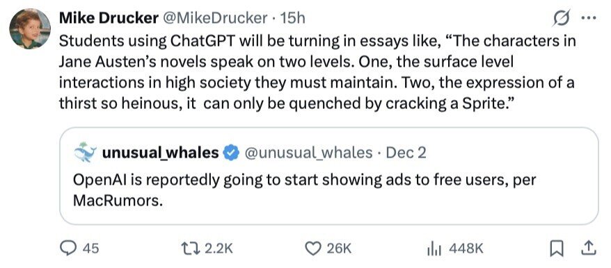 Mike Drucker @MikeDrucker 15h ... Students using ChatGPT will be turning in essays like, The characters in Jane Austen's novels speak on two levels. One, the surface level interactions in high society they must maintain. Two, the expression of a thirst so heinous, it can only be quenched by cracking a Sprite. unusual_whales @unusual_whales . Dec 2 OpenAl is reportedly going to start showing ads to free users, per MacRumors. 45 2.2K 26K 448K