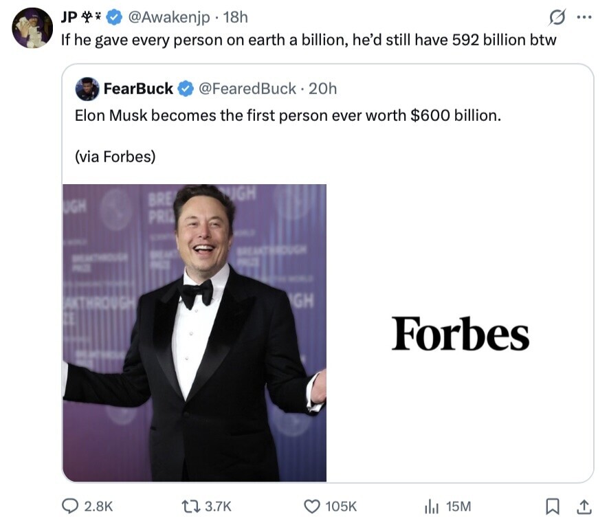 JP S ... @Awakenjp 18h If he gave every person on earth a billion, he'd still have 592 billion btw FearBuck @FearedBuck 20h Elon Musk becomes the first person ever worth $600 billion. (via Forbes) UGH BRE UGH PRIZ - BREAKTH@DUGH BREAKT BREAKTHROUGE PRICE BET PROZE - WORLD GH EAKTHROUGH Forbes 2.8K 3.7K 105K 15M 