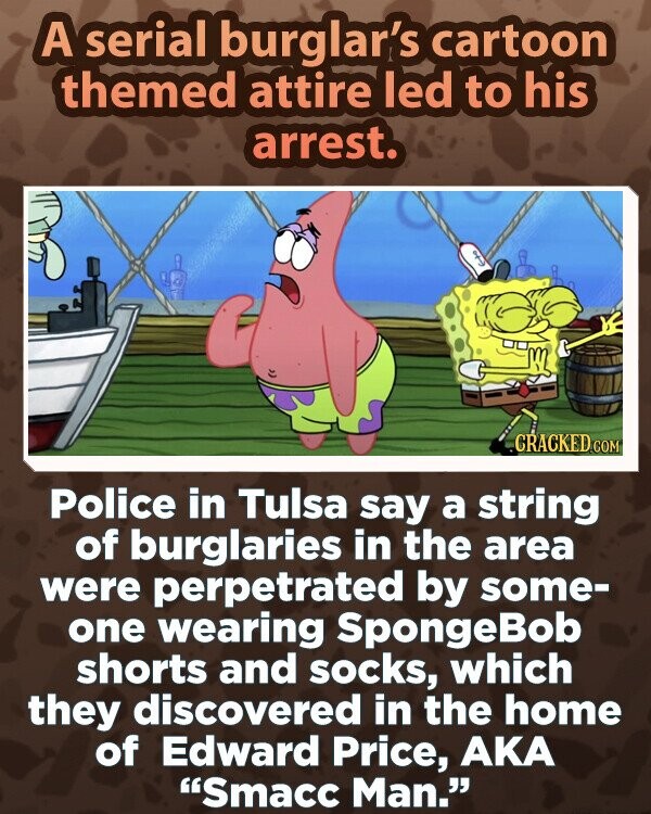 A serial burglar's cartoon themed attire led to his arrest. CRACKED.COM Police in Tulsa say a string of burglaries in the area were perpetrated by some- one wearing SpongeBob shorts and socks, which they discovered in the home of Edward Price, AKA Smacc Man.