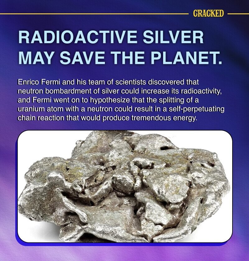 CRACKED RADIOACTIVE SILVER MAY SAVE THE PLANET. Enrico Fermi and his team of scientists discovered that neutron bombardment of silver could increase its radioactivity, and Fermi went on to hypothesize that the splitting of a uranium atom with a neutron could result in a self-perpetuating chain reaction that would produce tremendous energy.