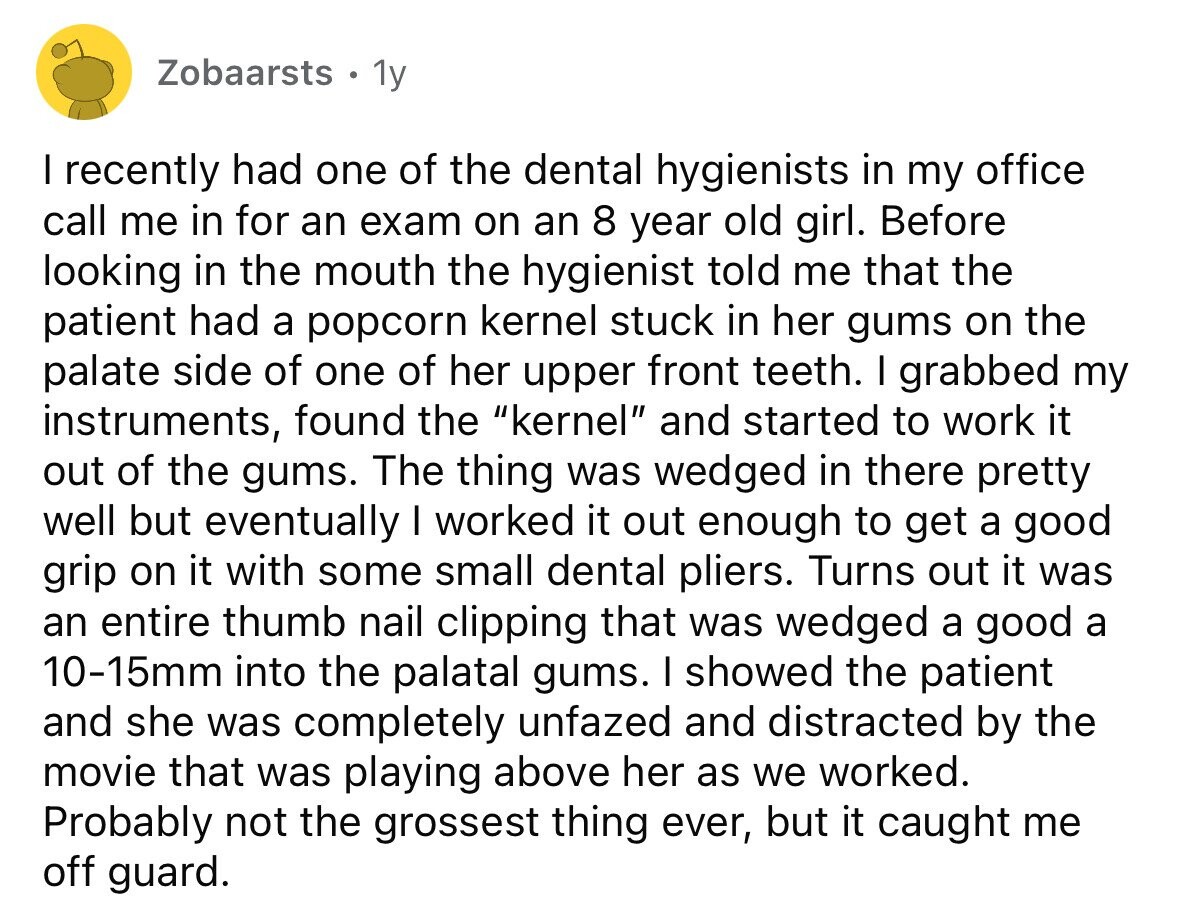 Zobaarsts 1y I recently had one of the dental hygienists in my office call me in for an exam on an 8 year old girl. Before looking in the mouth the hygienist told me that the patient had a popcorn kernel stuck in her gums on the palate side of one of her upper front teeth. I grabbed my instruments, found the kernel and started to work it out of the gums. The thing was wedged in there pretty well but eventually I worked it out enough to get a good grip on it with some small dental pliers. Turns