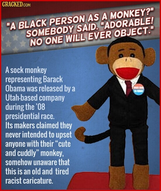 CRACKED.COM A BLACK PERSON AS A MONKEY? SOMEBODY SAID. ADORABLE! NO ONE WILL EVER OBJECT. A sock monkey representing Barack Obama was released by a Utah-based company during the '08 presidential race. Its makers claimed they never intended to upset anyone with their cute and cuddly monkey, somehow unaware that this is an old and tired racist caricature.