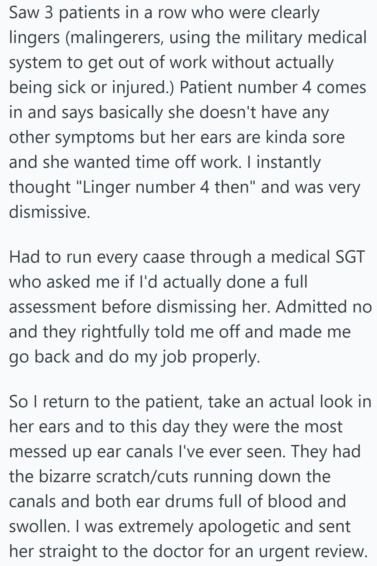 Saw 3 patients in a row who were clearly lingers (malingerers, using the military medical system to get out of work without actually being sick or injured.) Patient number 4 comes in and says basically she doesn't have any other symptoms but her ears are kinda sore and she wanted time off work. I instantly thought Linger number 4 then and was very dismissive. Had to run every caase through a medical SGT who asked me if I'd actually done a full assessment before dismissing her. Admitted no and they rightfully told me off and made me go back and