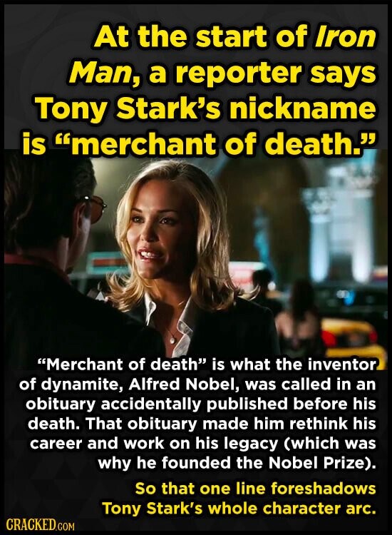 At the start of Iron Man, a reporter says Tony Stark's nickname is merchant of death. Merchant of death is what the inventor of dynamite, Alfred Nobel, was called in an obituary accidentally published before his death. That obituary made him rethink his career and work on his legacy (which was why he founded the Nobel Prize). So that one line foreshadows Tony Stark's whole character arc. CRACKED.COM