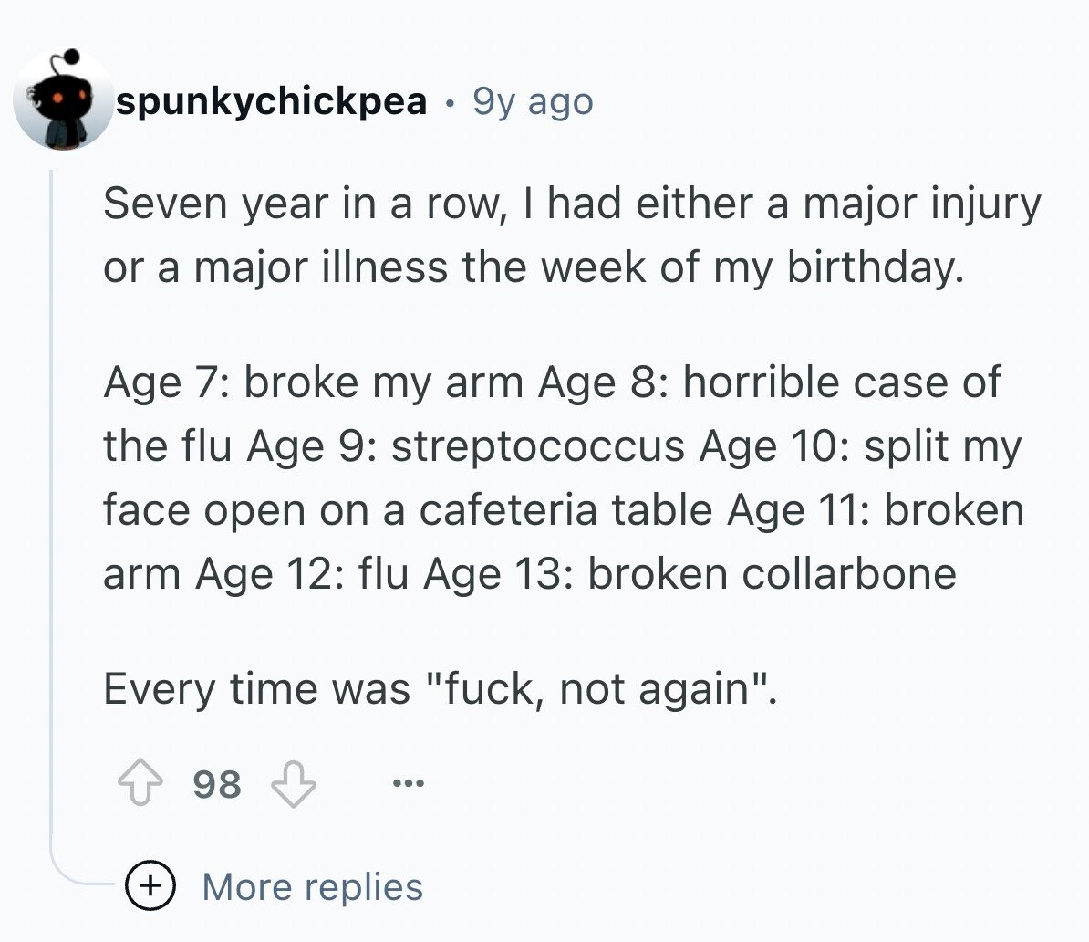 spunkychickpea 9y ago Seven year in a row, I had either a major injury or a major illness the week of my birthday. Age 7: broke my arm Age 8: horrible case of the flu Age 9: streptococcus Age 10: split my face open on a cafeteria table Age 11: broken arm Age 12: flu Age 13: broken collarbone Every time was fuck, not again. 98 ... + More replies