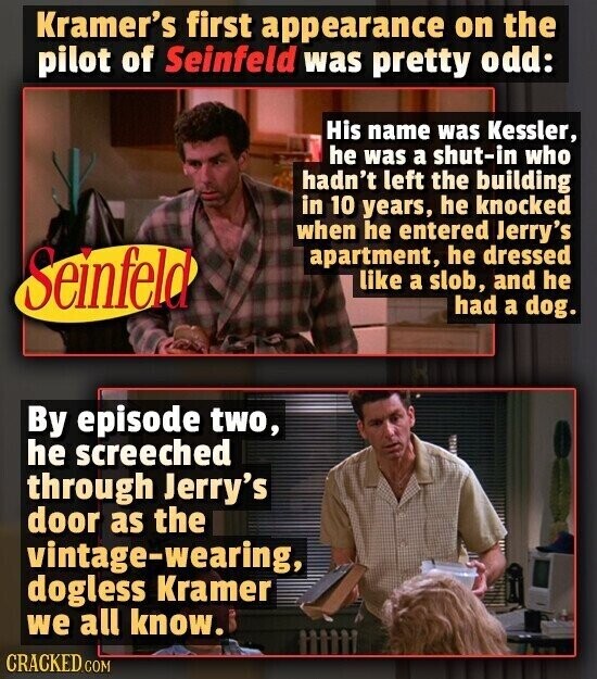 Kramer's first appearance on the pilot of Seinfeld was pretty odd: His name was Kessler, he was a shut-in who hadn't left the building in 10 years, he knocked when he entered Jerry's Seinfeld apartment, he dressed like a slob, and he had a dog. By episode two, he screeched through Jerry's door as the vintage-wearing, dogless Kramer we all know. CRACKED.COM