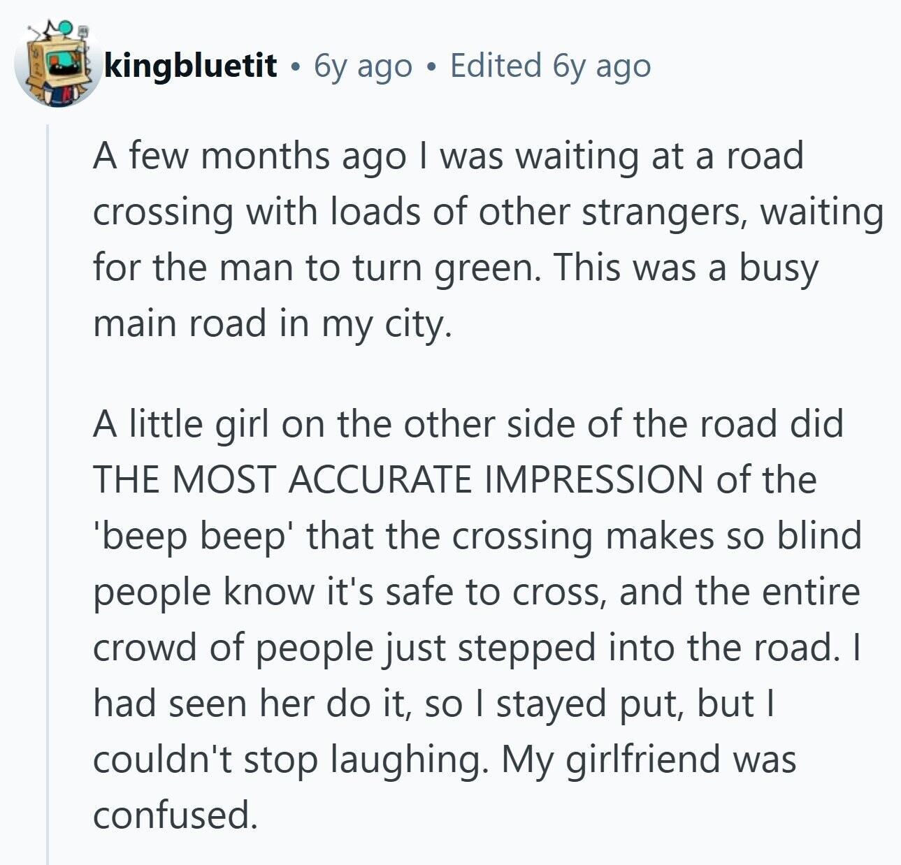kingbluetit 6y ago Edited 6y ago A few months ago I was waiting at a road crossing with loads of other strangers, waiting for the man to turn green. This was a busy main road in my city. A little girl on the other side of the road did THE MOST ACCURATE IMPRESSION of the ''beep beep' that the crossing makes so blind people know it's safe to cross, and the entire crowd of people just stepped into the road. I had seen her do it, so I stayed put, but I couldn't stop laughing. My girlfriend was confused.