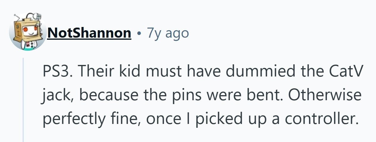 NotShannon 7y ago PS3. Their kid must have dummied the CatV jack, because the pins were bent. Otherwise perfectly fine, once I picked up a controller. 