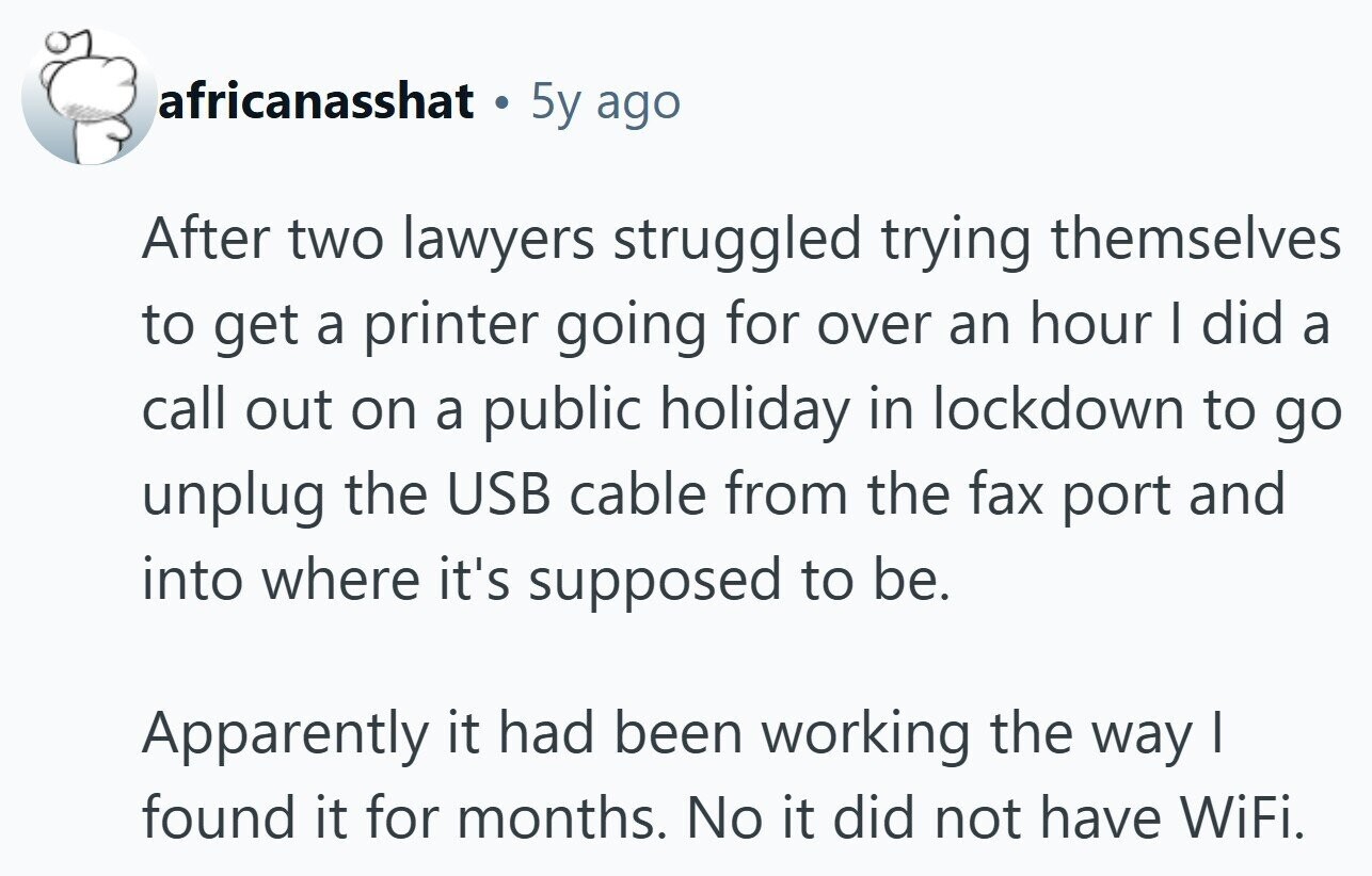 africanasshat . 5y ago After two lawyers struggled trying themselves to get a printer going for over an hour I did a call out on a public holiday in lockdown to go unplug the USB cable from the fax port and into where it's supposed to be. Apparently it had been working the way I found it for months. No it did not have WiFi. 