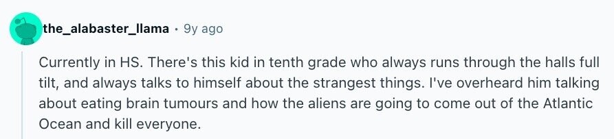 the_alabaster_llama 9y ago Currently in HS. There's this kid in tenth grade who always runs through the halls full tilt, and always talks to himself about the strangest things. I've overheard him talking about eating brain tumours and how the aliens are going to come out of the Atlantic Ocean and kill everyone.