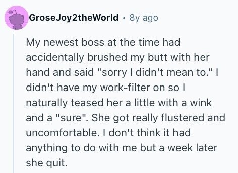 GroseJoy2theWorld 8y ago My newest boss at the time had accidentally brushed my butt with her hand and said sorry I didn't mean to. I didn't have my work-filter on so I naturally teased her a little with a wink and a sure. She got really flustered and uncomfortable. I don't think it had anything to do with me but a week later she quit.