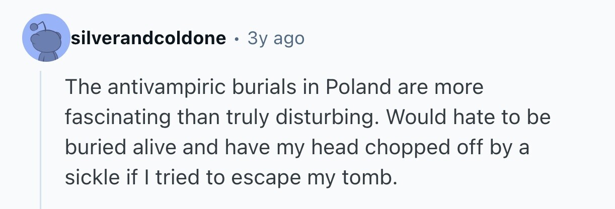 silverandcoldone . 3y ago The antivampiric burials in Poland are more fascinating than truly disturbing. Would hate to be buried alive and have my head chopped off by a sickle if I tried to escape my tomb.