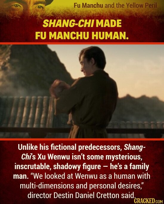 SHANG-CHI MADE FU MANCHU HUMAN. Unlike his fictional predecessors, Shang- Chi's Xu Wenwu isn't some mysterious, inscrutable, shadowy figure - he's a family man. We looked at Wenwu as a human with multi-dimensions and personal desires, director Destin Daniel Cretton said. CRACKED.COM