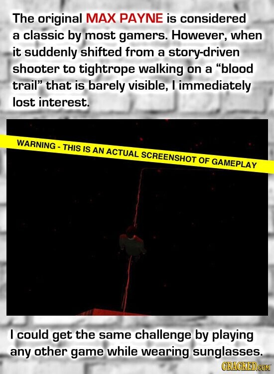 The original MAX PAYNE is considered a classic by most gamers. However, when it suddenly shifted from a story-driven shooter to tightrope walking on a blood trail that is barely visible, I immediately lost interest. WARNING - THIS IS AN ACTUAL SCREENSHOT OF GAMEPLAY I could get the same challenge by playing any other game while wearing sunglasses. GRACKED.COM