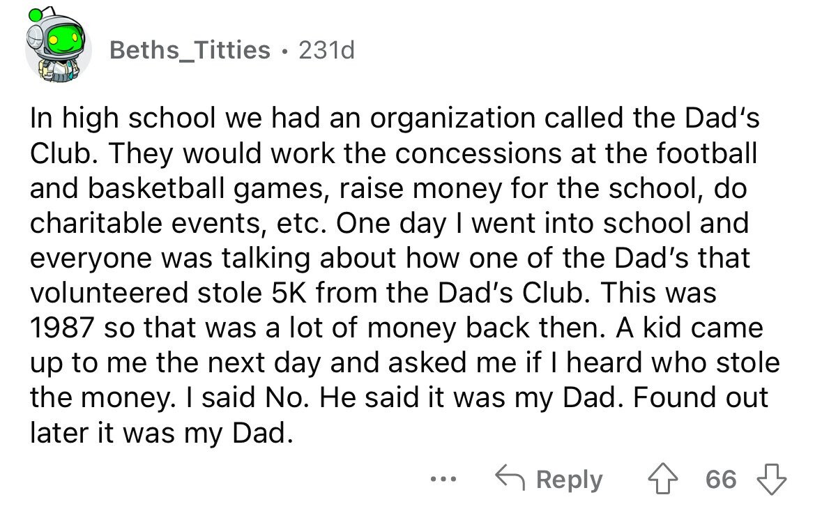 Beths_Titties . 231d In high school we had an organization called the Dad's Club. They would work the concessions at the football and basketball games, raise money for the school, do charitable events, etc. One day I went into school and everyone was talking about how one of the Dad's that volunteered stole 5K from the Dad's Club. This was 1987 so that was a lot of money back then. A kid came up to me the next day and asked me if I heard who stole the money. I said No. Не said it was my Dad. Found out