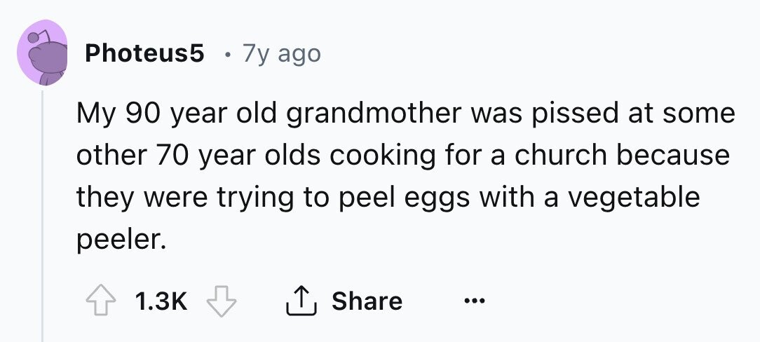 Photeus5 7y ago My 90 year old grandmother was pissed at some other 70 year olds cooking for a church because they were trying to peel eggs with a vegetable peeler. 1.3K Share ... 