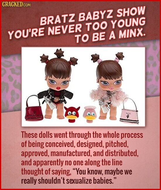 CRACKED.COM BRATZ BABYZ SHOW YOU'RE NEVER TOO YOUNG TO BE A MINX. - in These dolls went through the whole process of being conceived, designed, pitched, approved, manufactured, and distributed, and apparently no one along the line thought of saying, You know, maybe we really shouldn't sexualize babies.