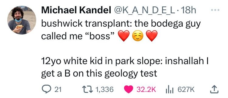 Michael Kandel @K_A_N_D_E_L.1 18h ... bushwick transplant: the bodega guy called me boss 12yo white kid in park slope: inshallah I get a в on this geology test 21 1,336 32.2K del 627K