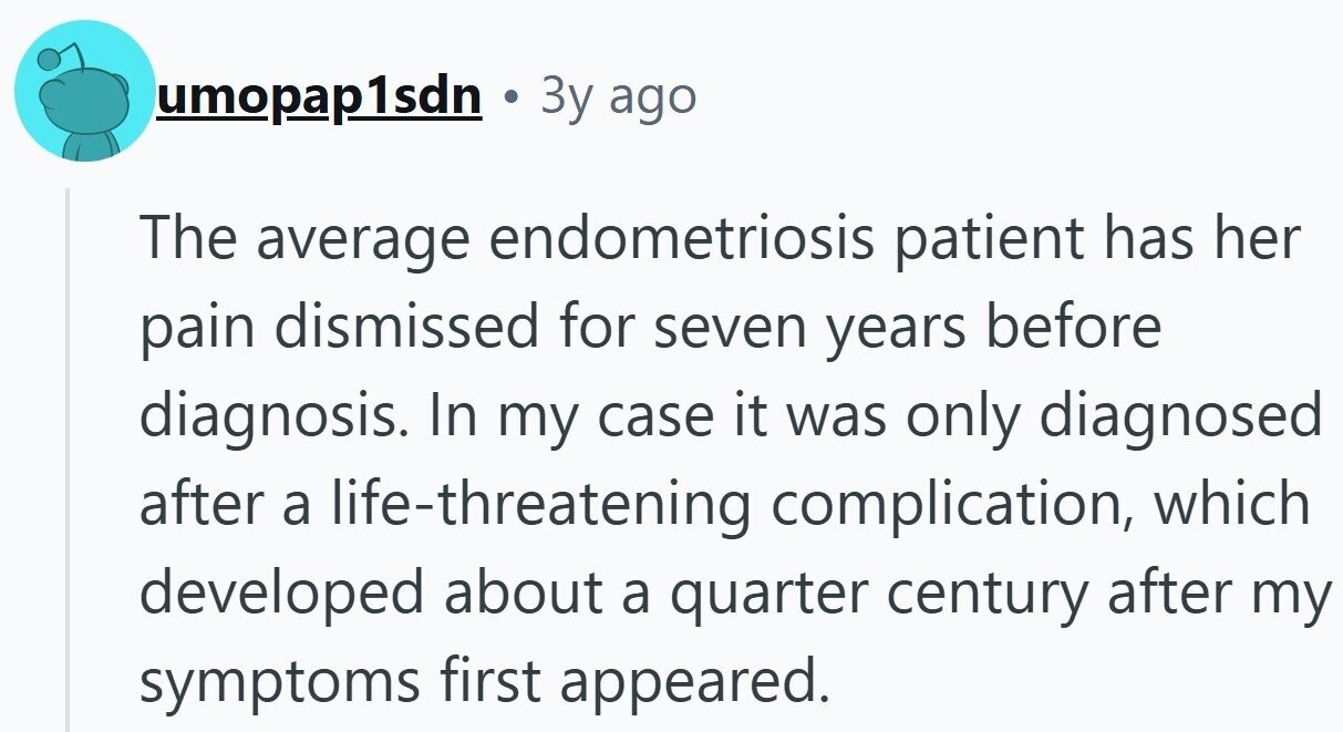 umopap1sdn . 3y ago The average endometriosis patient has her pain dismissed for seven years before diagnosis. In my case it was only diagnosed after a life-threatening complication, which developed about a quarter century after my symptoms first appeared.