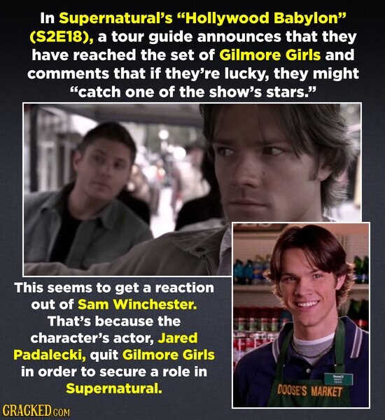 In Supernatural's Hollywood Babylon (S2E18), a tour guide announces that they have reached the set of Gilmore Girls and comments that if they're lucky, they might catch one of the show's stars. This seems to get a reaction out of Sam Winchester. That's because the character's actor, Jared Padalecki, quit Gilmore Girls in order to secure a role in Desert I DRAN Supernatural. DOOSE'S MARKET CRACKED.COM