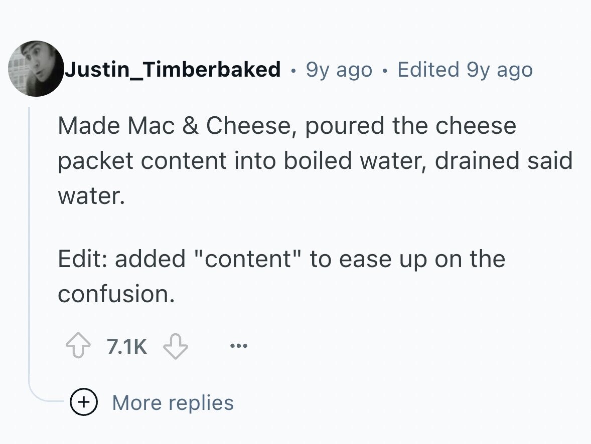 Justin_Timberbaked . 9y ago e Edited 9y ago Made Mac & Cheese, poured the cheese packet content into boiled water, drained said water. Edit: added content to ease up on the confusion. 7.1K ... + More replies