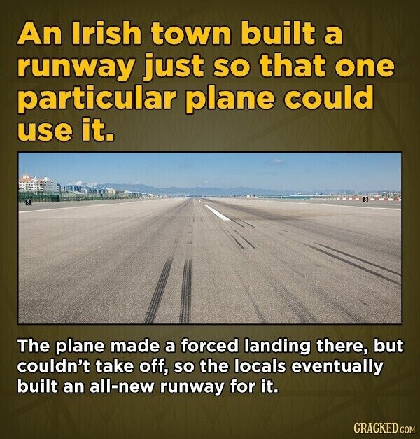 An Irish town built a runway just so that one particular plane could use it. The plane made a forced landing there, but couldn't take off, so the locals eventually built an all-new runway for it. CRACKED.COM