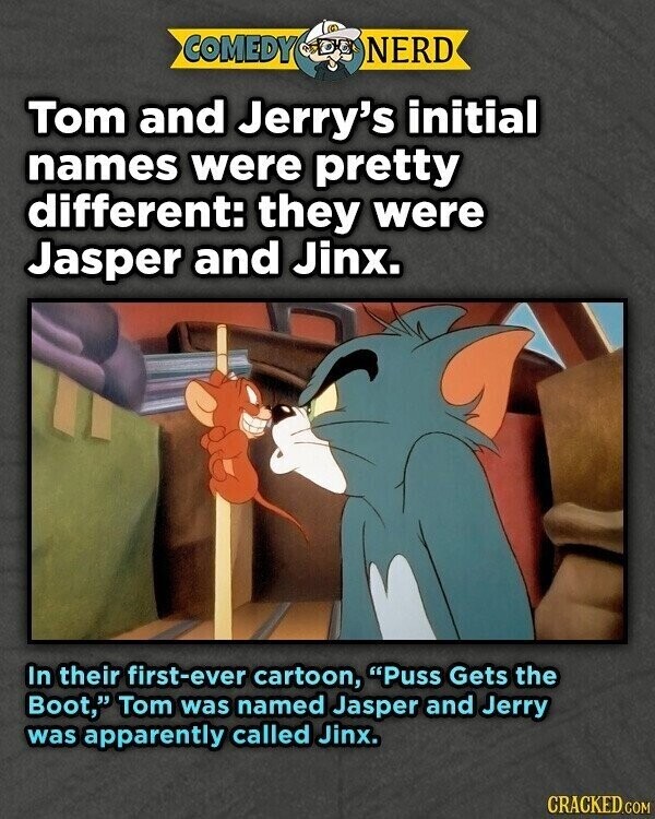 COMEDY NERD Tom and Jerry's initial names were pretty different: they were Jasper and Jinx. In their first-ever cartoon, Puss Gets the Boot, Tom was named Jasper and Jerry was apparently called Jinx. CRACKED.COM