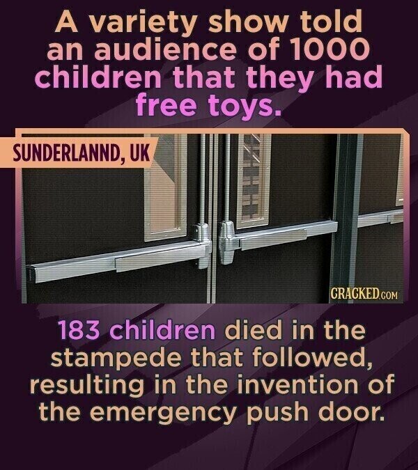 A variety show told an audience of 1000 children that they had free toys. SUNDERLANND, UK CRACKED.COM 183 children died in the stampede that followed, resulting in the invention of the emergency push door.