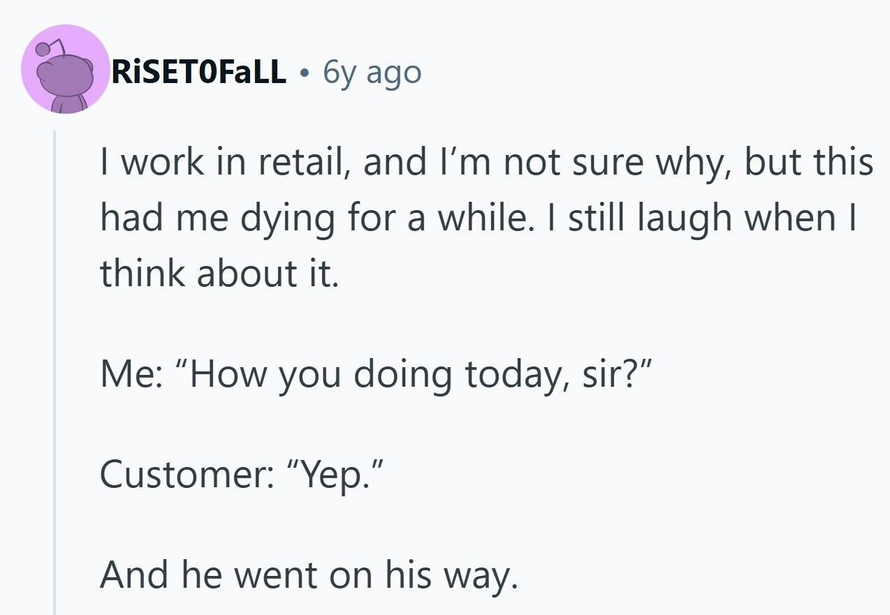RiSETOFaLL 6y ago I work in retail, and I'm not sure why, but this had me dying for a while. I still laugh when I think about it. Me: How you doing today, sir? Customer: Yep. And he went on his way.