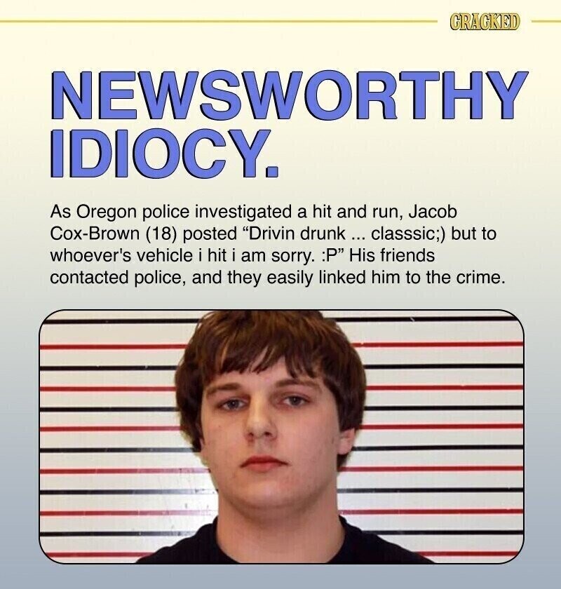 CRACKED NEWSWORTHY IDIOCY. As Oregon police investigated a hit and run, Jacob Cox-Brown (18) posted Drivin drunk... classsic;) but to whoever's vehicle i hit i am sorry. :P His friends contacted police, and they easily linked him to the crime.