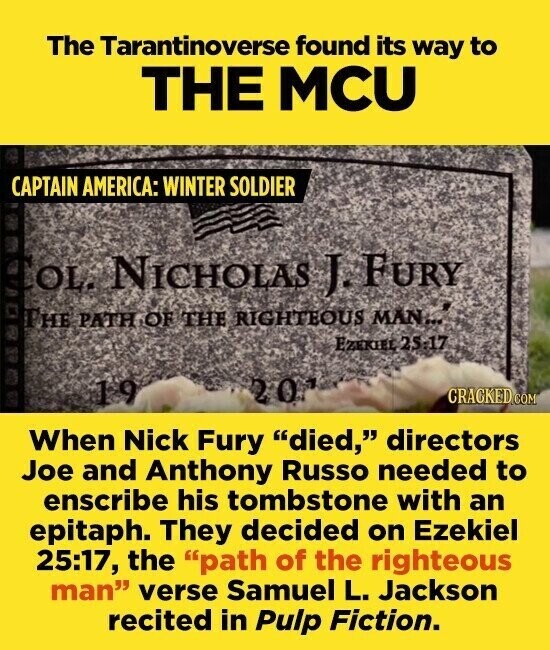 The Tarantinoverse found its way to THE MCU CAPTAIN AMERICA: WINTER SOLDIER OL. NICHOLAS J. FURY THE PATH OF THE RIGHTEOUS MAN... EZEKIEL 25:17 20 19 CRACKED.COM When Nick Fury died, directors Joe and Anthony Russo needed to enscribe his tombstone with an epitaph. They decided on Ezekiel 25:17, the path of the righteous man verse Samuel L. Jackson recited in Pulp Fiction.