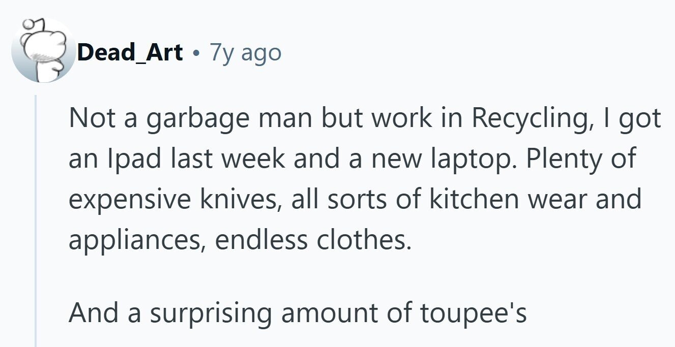 Dead_Art 7y ago Not a garbage man but work in Recycling, I got an Ipad last week and a new laptop. Plenty of expensive knives, all sorts of kitchen wear and appliances, endless clothes. And a surprising amount of toupee's 
