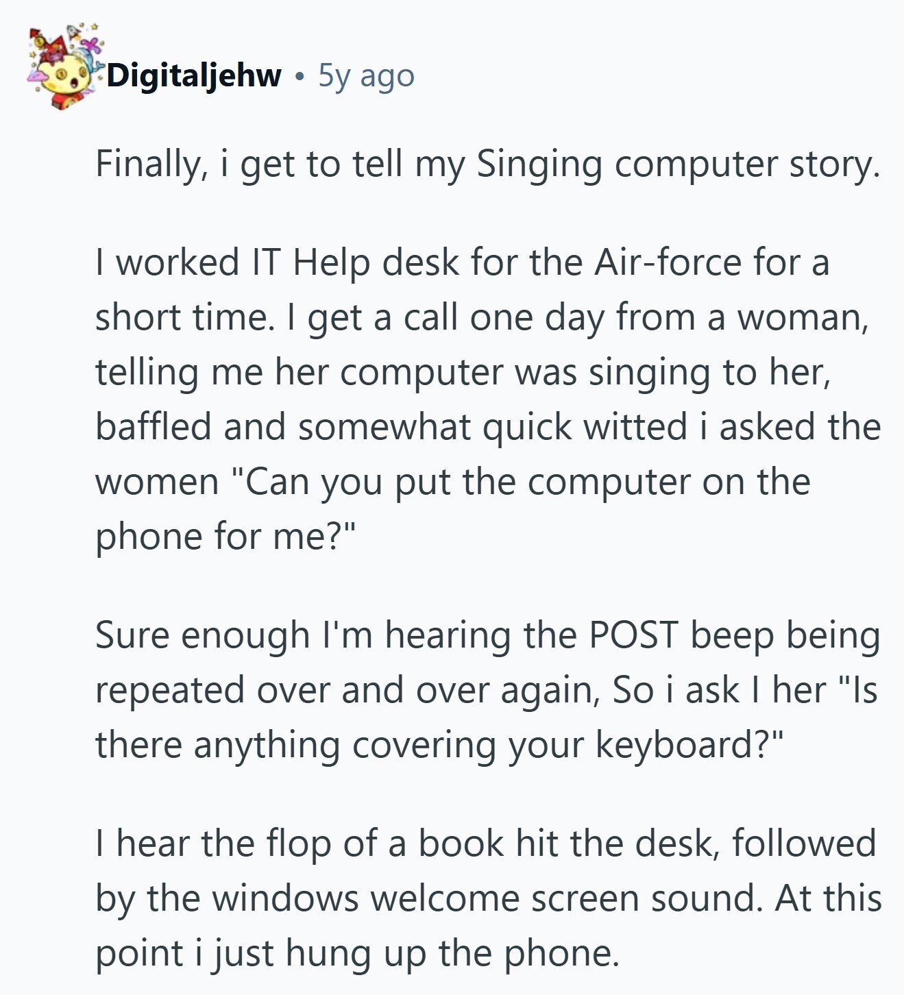 Digitaljehw 5y ago Finally, i get to tell my Singing computer story. I worked IT Help desk for the Air-force for a short time. I get a call one day from a woman, telling me her computer was singing to her, baffled and somewhat quick witted i asked the women Can you put the computer on the phone for me? Sure enough I'm hearing the POST beep being repeated over and over again, So i ask I her Is there anything covering your keyboard? I hear the flop of a book hit the desk, followed by the windows welcome screen 