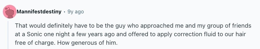 Mannifestdestiny 9y ago That would definitely have to be the guy who approached me and my group of friends at a Sonic one night a few years ago and offered to apply correction fluid to our hair free of charge. How generous of him.