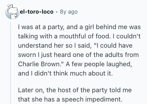 el-toro-loco 8y ago I was at a party, and a girl behind me was talking with a mouthful of food. | couldn't understand her so I said, I could have sworn I just heard one of the adults from Charlie Brown. A few people laughed, and I didn't think much about it. Later on, the host of the party told me that she has a speech impediment.
