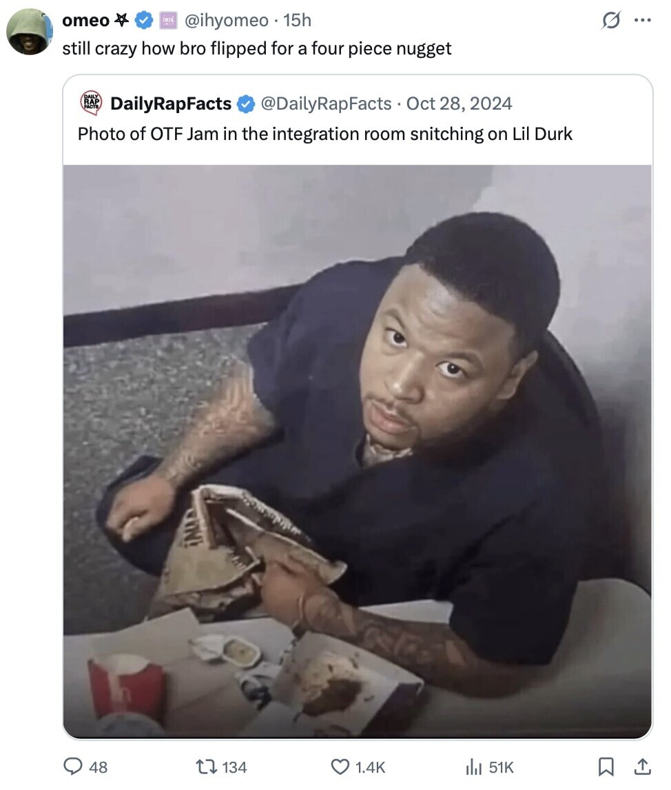 omeo IRIS G @ihyomeo 15h ... still crazy how bro flipped for a four piece nugget RAP PACTS DailyRapFacts @DailyRapFacts Oct 28, 2024 Photo of OTF Jam in the integration room snitching on Lil Durk ¡ALLA 48 134 1.4K del 51K