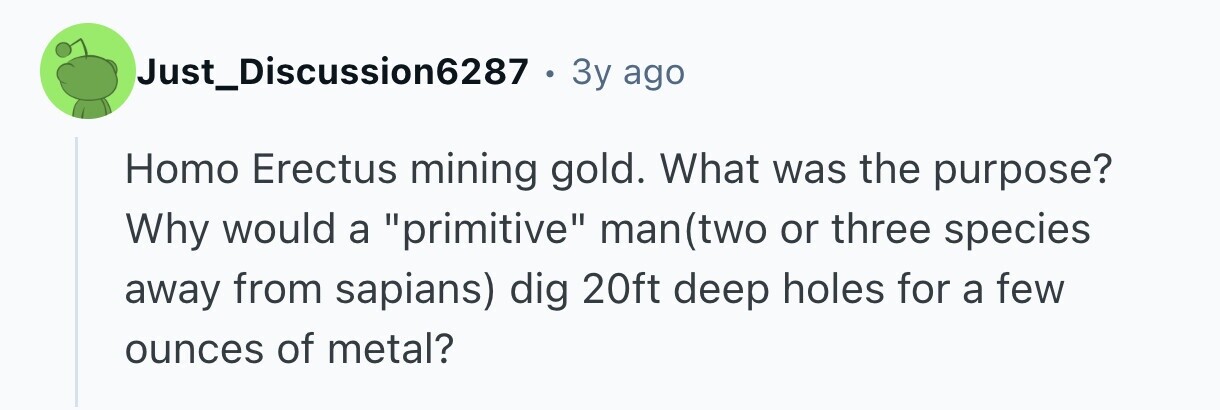 Just_Discussion6287 . 3y ago Homo Erectus mining gold. What was the purpose? Why would a primitive man(two or three species away from sapians) dig 20ft deep holes for a few ounces of metal?