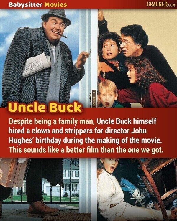 CRACKED.COM Babysitter Movies Form Design 9. mas lest Lusses - Termines Uncle Buck Despite being a family man, Uncle Buck himself hired a clown and strippers for director John Hughes' birthday during the making of the movie. This sounds like a better film than the one we got.