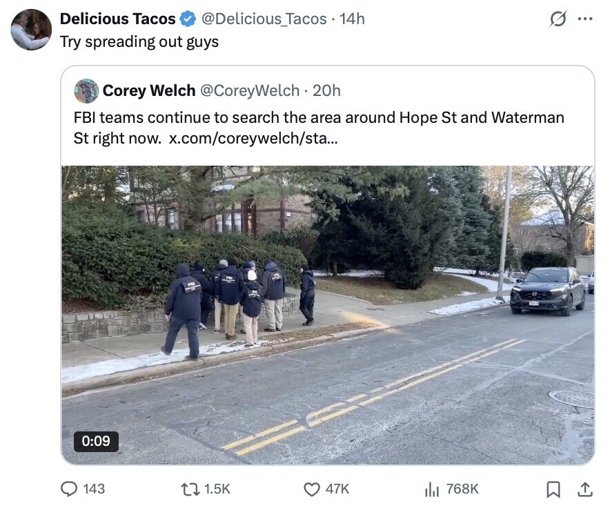 Delicious Tacos @Delicious_Tacos . 14h ... Try spreading out guys Corey Welch @CoreyWelch.2 20h FBI teams continue to search the area around Hope St and Waterman St right now. x.com/coreywelch/sta... em 0:09 143 1.5K 47K 768K 