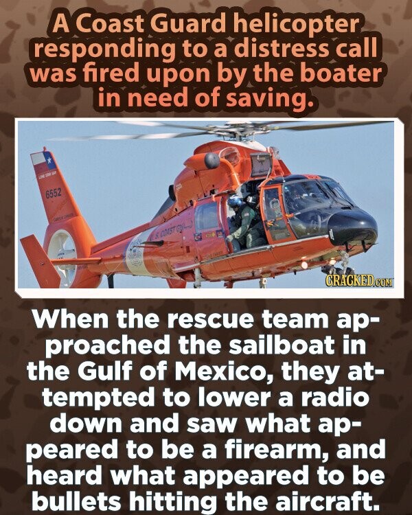 A Coast Guard helicopter responding to a distress call was fired upon by the boater in need of saving. LOW DE SAP 6552 GAPER CHOUS as COAST - with CRACKED.COM When the rescue team ар- proached the sailboat in the Gulf of Mexico, they at- tempted to lower a radio down and saw what ар- peared to be a firearm, and heard what appeared to be bullets hitting the aircraft.