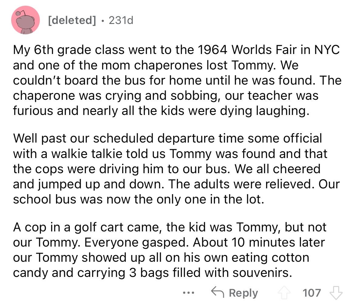 231d My 6th grade class went to the 1964 Worlds Fair in NYC and one of the mom chaperones lost Tommy. We couldn't board the bus for home until he was found. The chaperone was crying and sobbing, our teacher was furious and nearly all the kids were dying laughing. Well past our scheduled departure time some official with a walkie talkie told us Tommy was found and that the cops were driving him to our bus. We all cheered and jumped up and down. The adults were relieved. Our school bus was now the only one in the