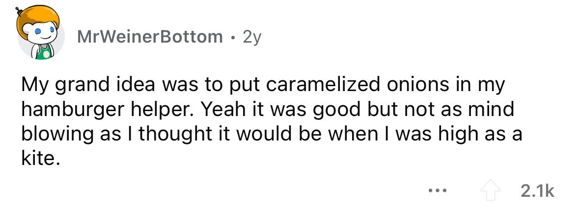 MrWeinerBottom 2y My grand idea was to put caramelized onions in my hamburger helper. Yeah it was good but not as mind blowing as I thought it would be when I was high as a kite. ... 2.1k 