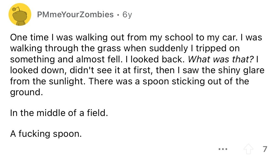 PMmeYourZombies . 6y One time I was walking out from my school to my car. I was walking through the grass when suddenly I tripped on something and almost fell. I looked back. What was that? I looked down, didn't see it at first, then I saw the shiny glare from the sunlight. There was a spoon sticking out of the ground. In the middle of a field. A fucking spoon. ... 7