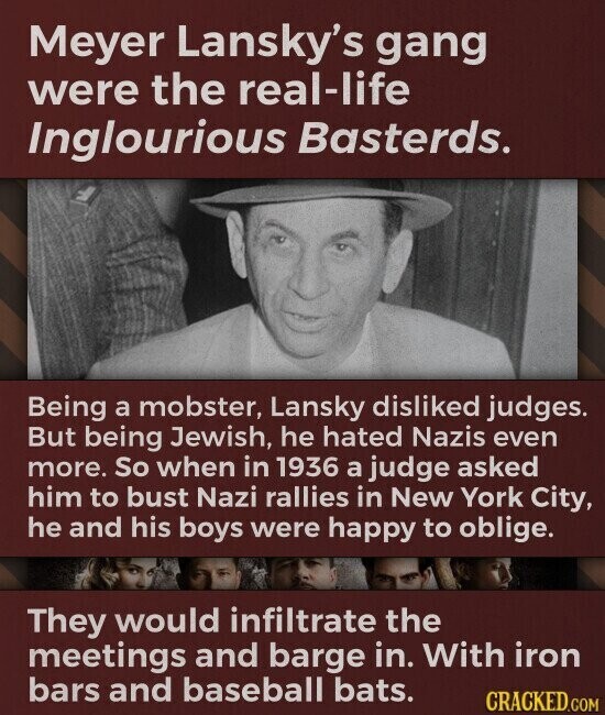 Meyer Lansky's gang were the real-life Inglourious Basterds. Being a mobster, Lansky disliked judges. But being Jewish, he hated Nazis even more. So when in 1936 a judge asked him to bust Nazi rallies in New York City, he and his boys were happy to oblige. They would infiltrate the meetings and barge in. With iron bars and baseball bats. CRACKED.COM