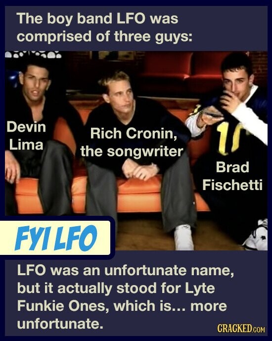 The boy band LFO was comprised of three guys: Devin Rich Cronin, Lima 10 the songwriter Brad Fischetti FYILFO LFO was an unfortunate name, but it actually stood for Lyte Funkie Ones, which is... more unfortunate. CRACKED.COM