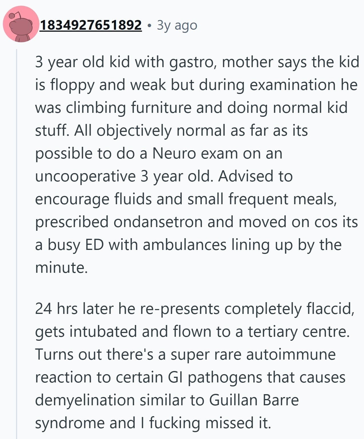 1834927651892 3y ago 3 year old kid with gastro, mother says the kid is floppy and weak but during examination he was climbing furniture and doing normal kid stuff. All objectively normal as far as its possible to do a Neuro exam on an uncooperative 3 year old. Advised to encourage fluids and small frequent meals, prescribed ondansetron and moved on COS its a busy ED with ambulances lining up by the minute. 24 hrs later he re-presents completely flaccid, gets intubated and flown to a tertiary centre. Turns out there's a super rare autoimmune reaction to certain GI pathogens